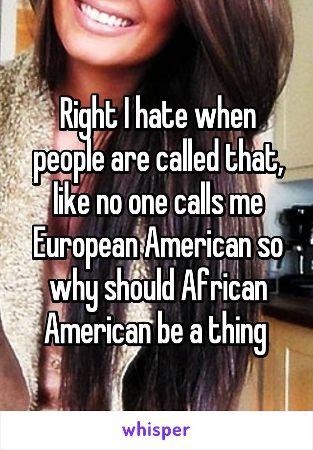 Right I hate when people are called that, like no one calls me European American so why should African American be a thing 