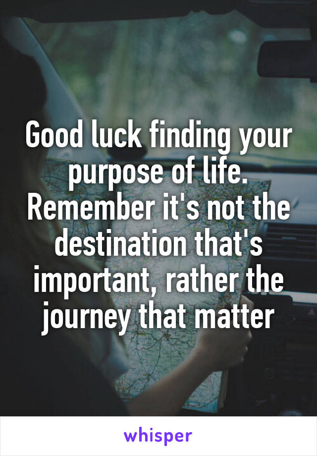 Good luck finding your purpose of life. Remember it's not the destination that's important, rather the journey that matter