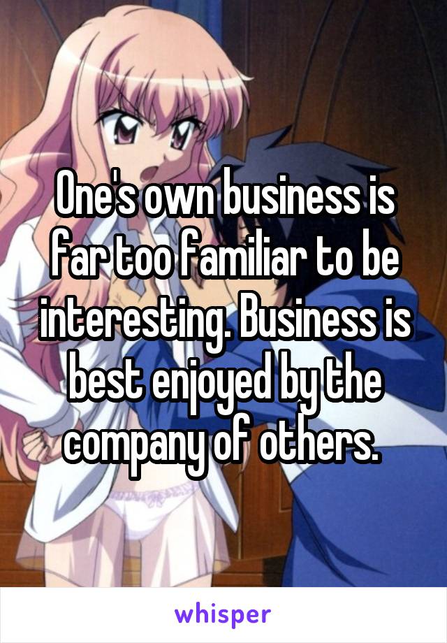 One's own business is far too familiar to be interesting. Business is best enjoyed by the company of others. 