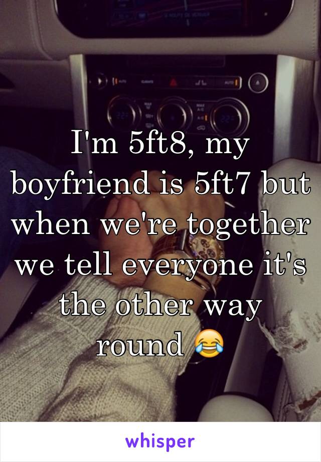 I'm 5ft8, my boyfriend is 5ft7 but when we're together we tell everyone it's the other way round 😂