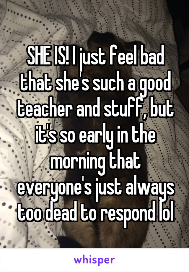 SHE IS! I just feel bad that she's such a good teacher and stuff, but it's so early in the morning that everyone's just always too dead to respond lol