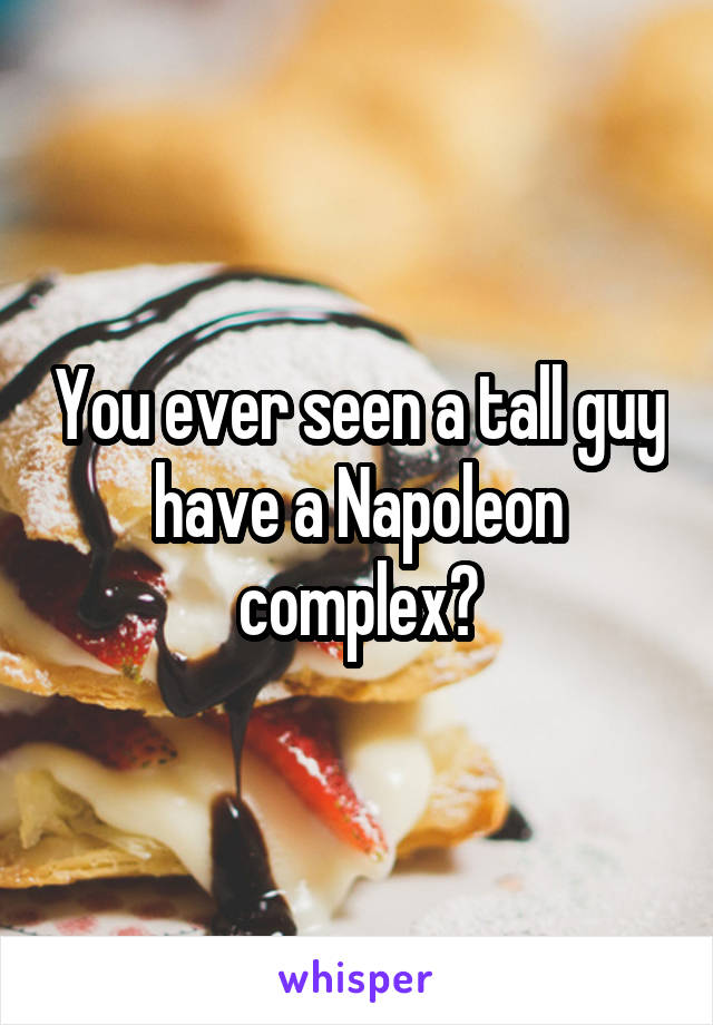 You ever seen a tall guy have a Napoleon complex?