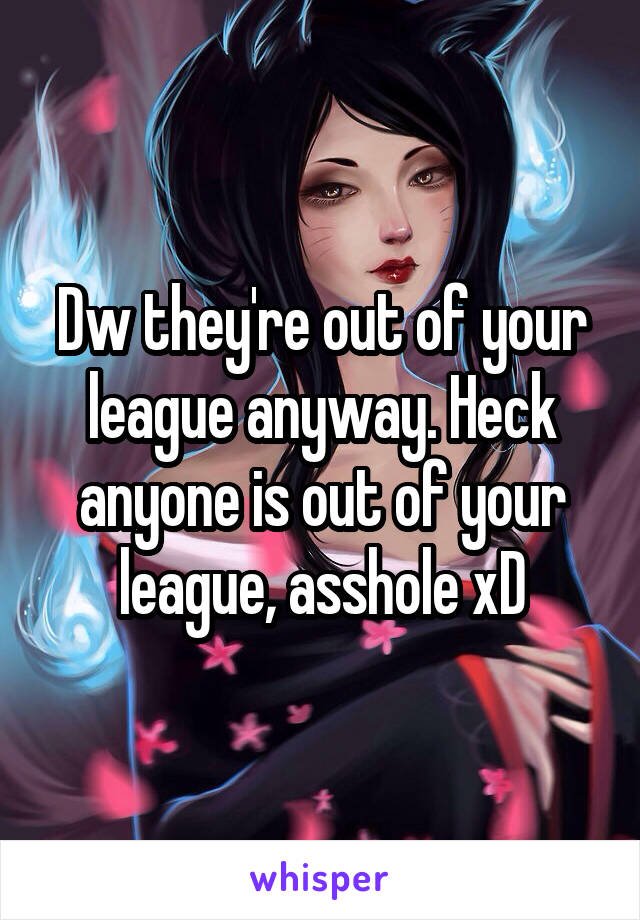 Dw they're out of your league anyway. Heck anyone is out of your league, asshole xD