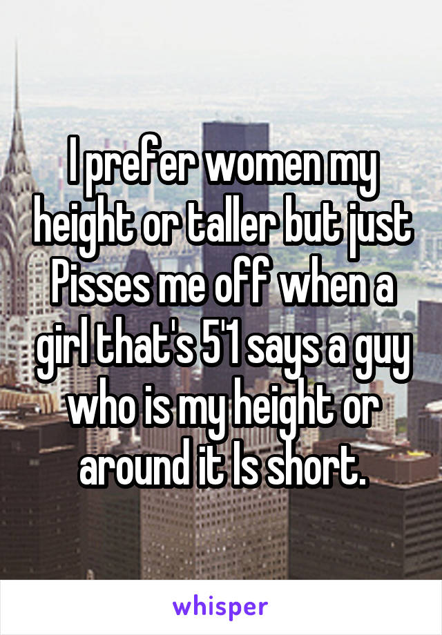 I prefer women my height or taller but just Pisses me off when a girl that's 5'1 says a guy who is my height or around it Is short.