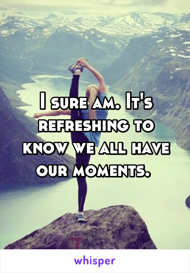 I sure am. It's refreshing to know we all have our moments. 