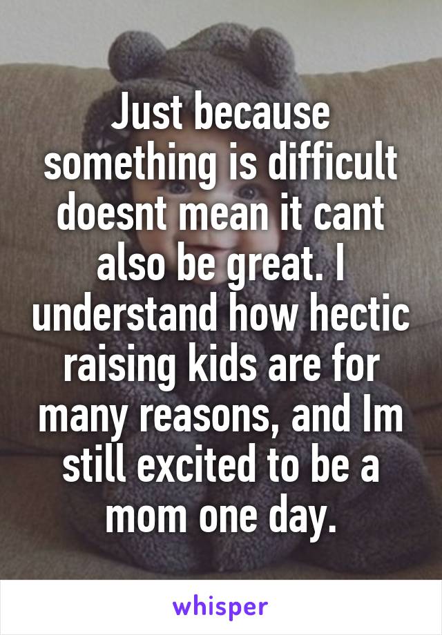 Just because something is difficult doesnt mean it cant also be great. I understand how hectic raising kids are for many reasons, and Im still excited to be a mom one day.