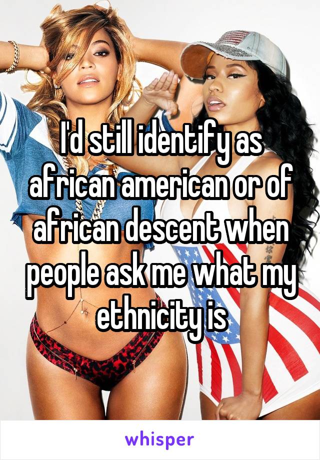 I'd still identify as african american or of african descent when people ask me what my ethnicity is