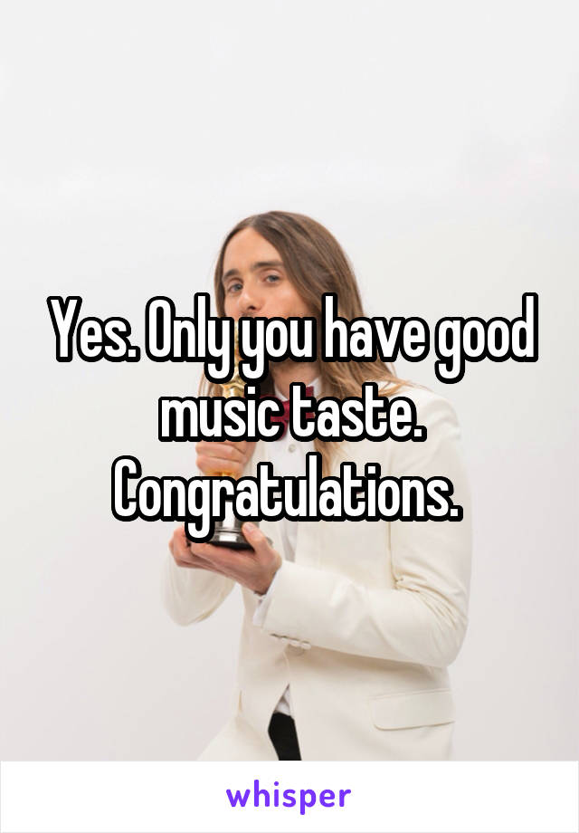 Yes. Only you have good music taste. Congratulations. 