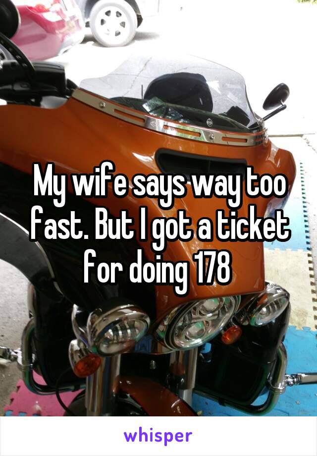 My wife says way too fast. But I got a ticket for doing 178 