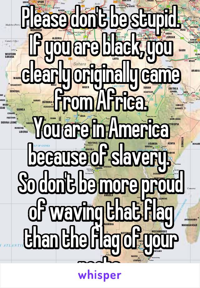 Please don't be stupid.
If you are black, you clearly originally came from Africa.
You are in America because of slavery. 
So don't be more proud of waving that flag than the flag of your roots.