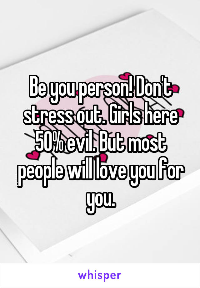 Be you person! Don't stress out. Girls here 50% evil. But most people will love you for you.