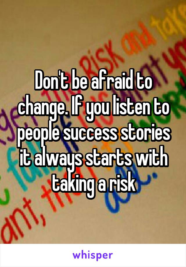 Don't be afraid to change. If you listen to people success stories it always starts with taking a risk