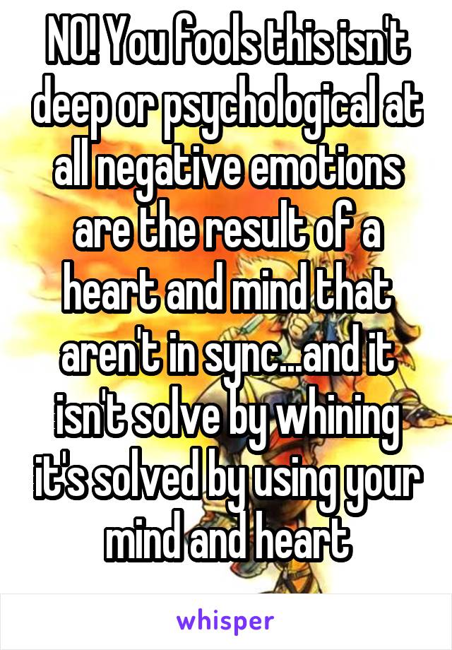NO! You fools this isn't deep or psychological at all negative emotions are the result of a heart and mind that aren't in sync...and it isn't solve by whining it's solved by using your mind and heart
