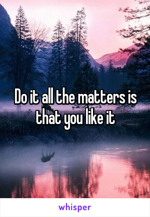 Do it all the matters is that you like it