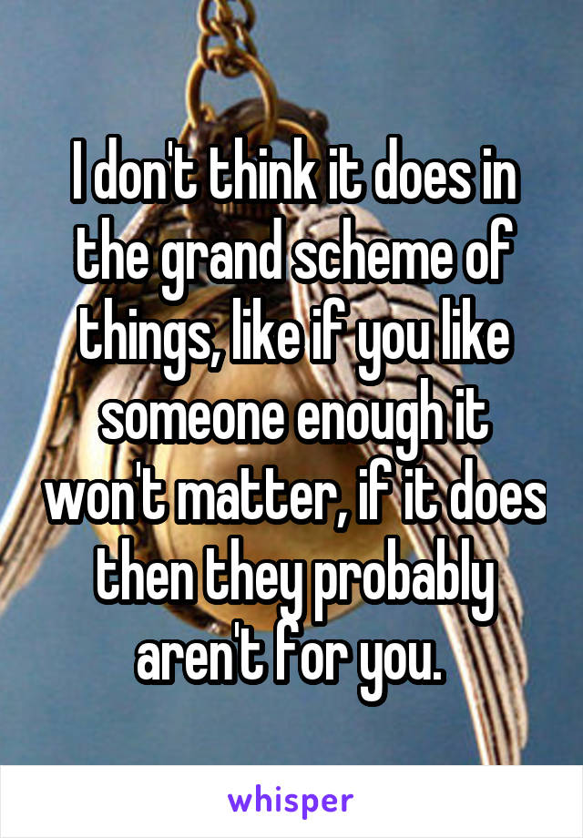 I don't think it does in the grand scheme of things, like if you like someone enough it won't matter, if it does then they probably aren't for you. 