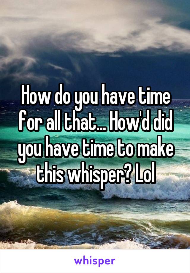 How do you have time for all that... How'd did you have time to make this whisper? Lol