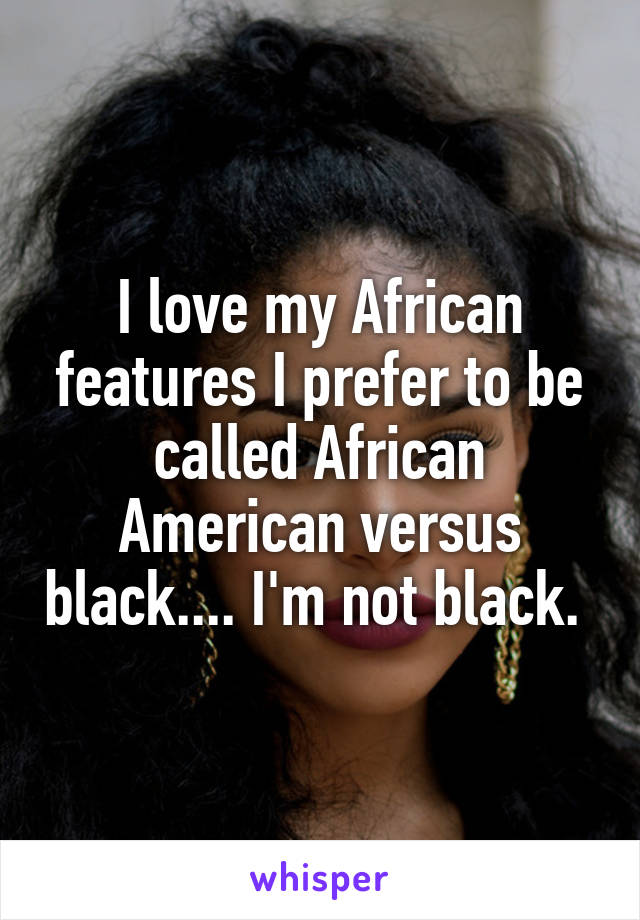 I love my African features I prefer to be called African American versus black.... I'm not black. 