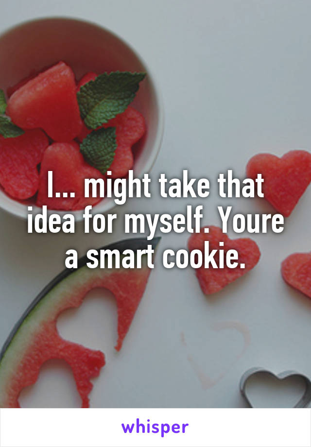 I... might take that idea for myself. Youre a smart cookie.