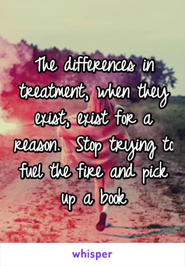 The differences in treatment, when they exist, exist for a reason.  Stop trying to fuel the fire and pick up a book