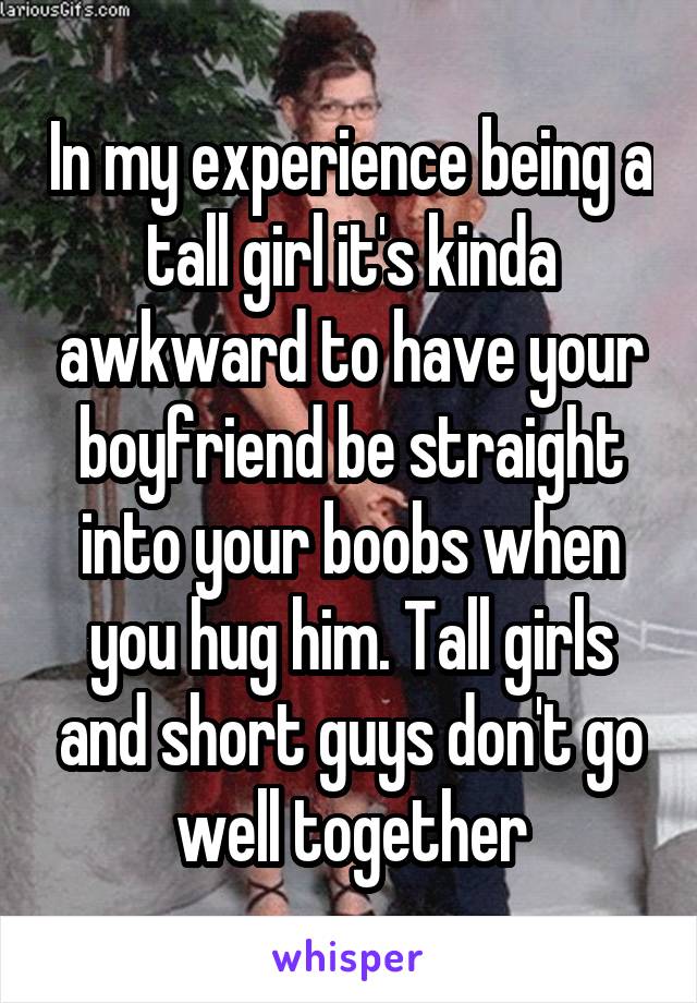 In my experience being a tall girl it's kinda awkward to have your boyfriend be straight into your boobs when you hug him. Tall girls and short guys don't go well together