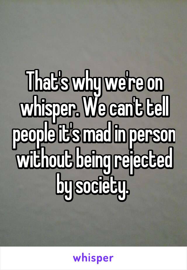 That's why we're on whisper. We can't tell people it's mad in person without being rejected by society. 