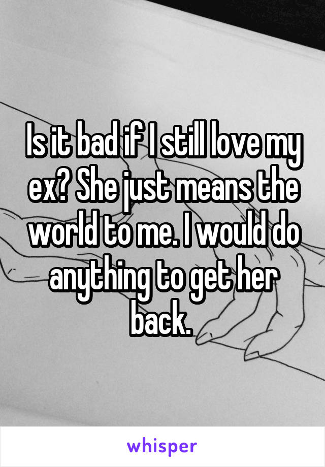Is it bad if I still love my ex? She just means the world to me. I would do anything to get her back. 