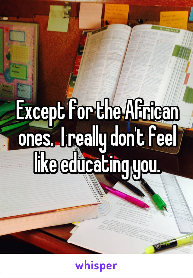 Except for the African ones.  I really don't feel like educating you.