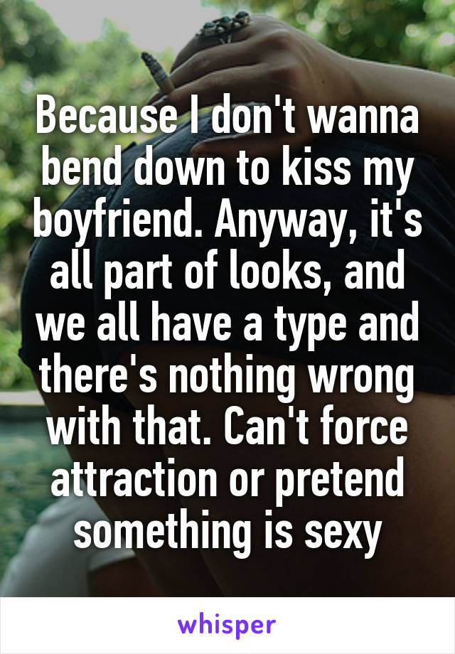 Because I don't wanna bend down to kiss my boyfriend. Anyway, it's all part of looks, and we all have a type and there's nothing wrong with that. Can't force attraction or pretend something is sexy