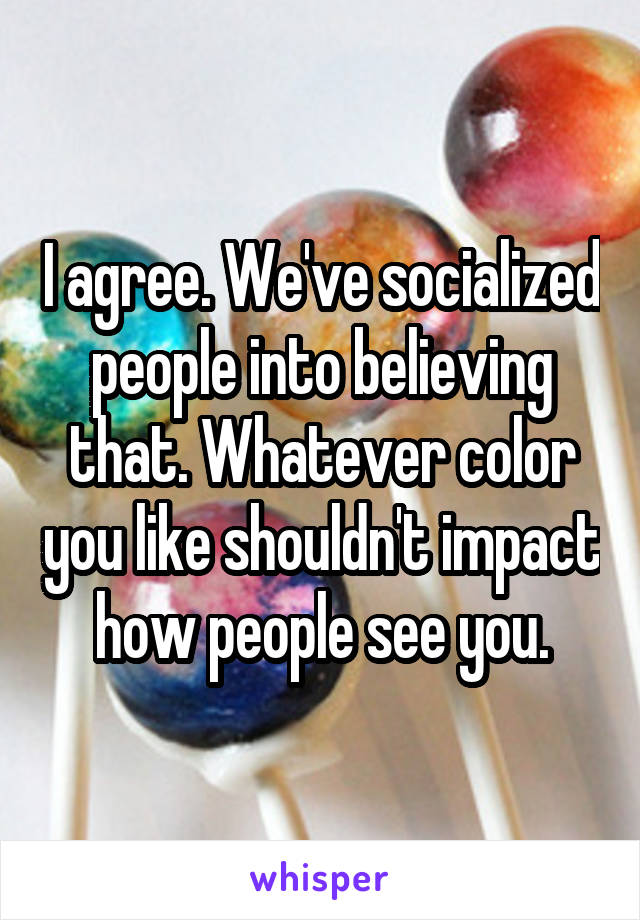 I agree. We've socialized people into believing that. Whatever color you like shouldn't impact how people see you.