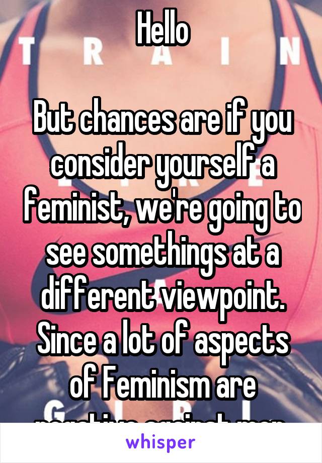 Hello

But chances are if you consider yourself a feminist, we're going to see somethings at a different viewpoint. Since a lot of aspects of Feminism are negative against men.