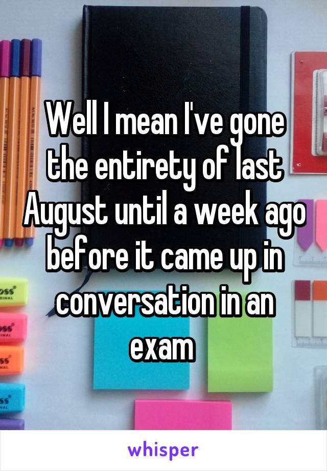Well I mean I've gone the entirety of last August until a week ago before it came up in conversation in an exam 