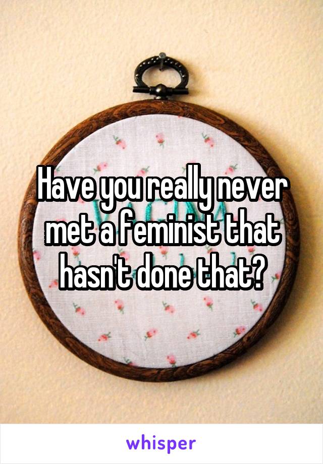 Have you really never met a feminist that hasn't done that?
