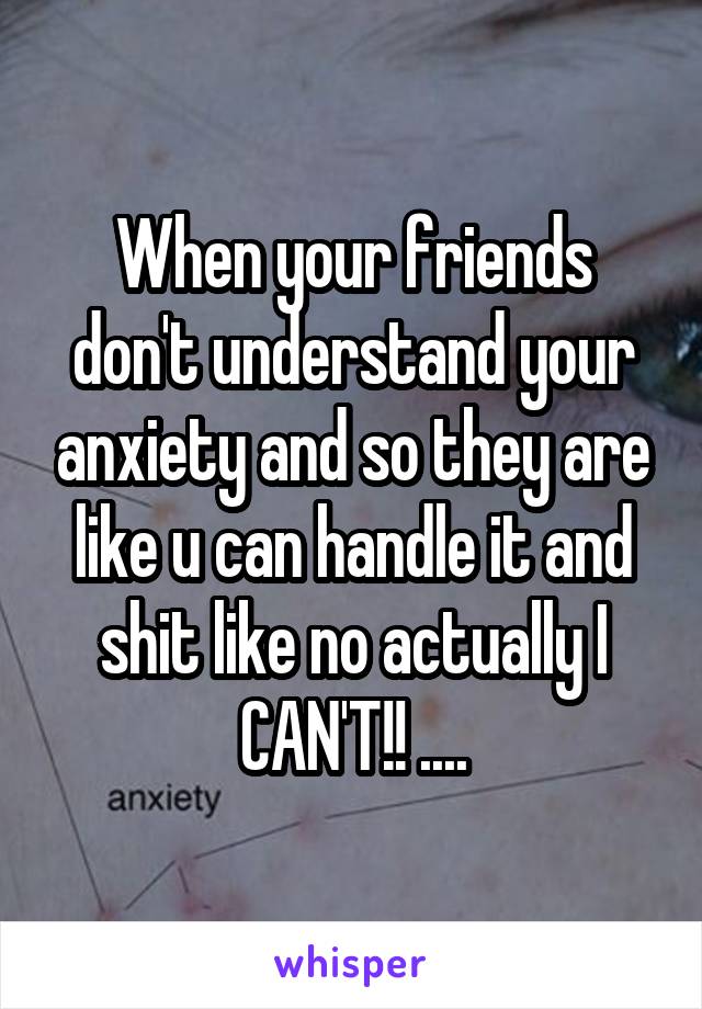 When your friends don't understand your anxiety and so they are like u can handle it and shit like no actually I CAN'T!! ....