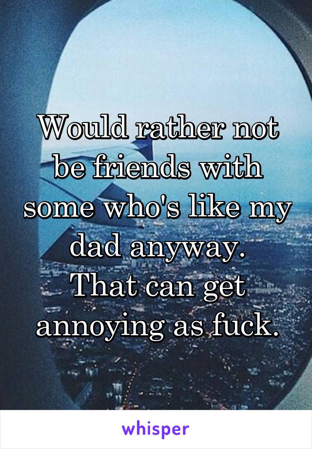 Would rather not be friends with some who's like my dad anyway.
That can get annoying as fuck.