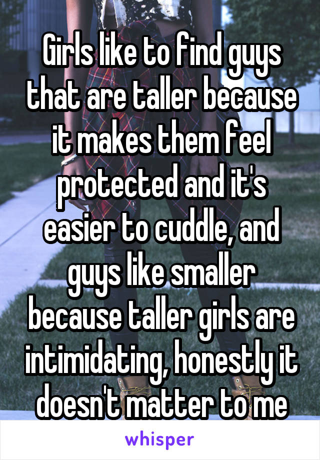 Girls like to find guys that are taller because it makes them feel protected and it's easier to cuddle, and guys like smaller because taller girls are intimidating, honestly it doesn't matter to me