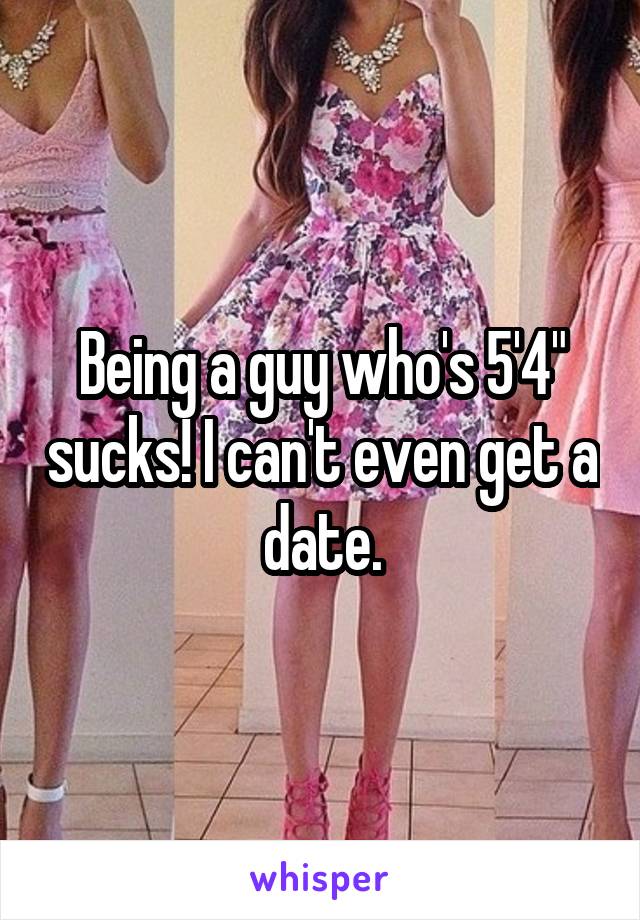 Being a guy who's 5'4" sucks! I can't even get a date.