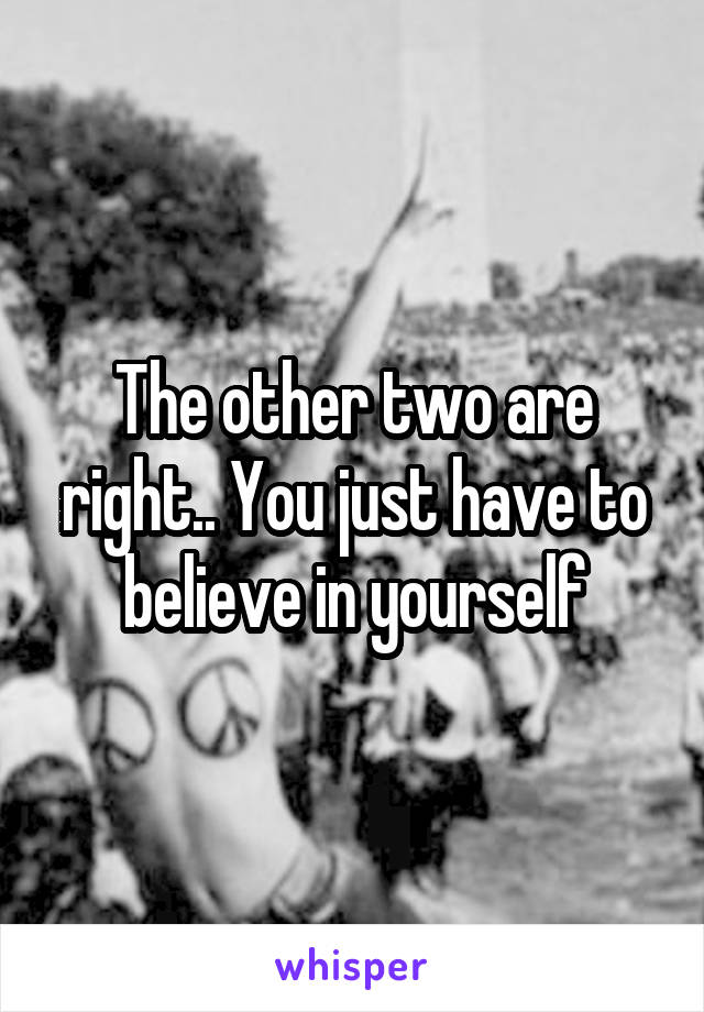 The other two are right.. You just have to believe in yourself