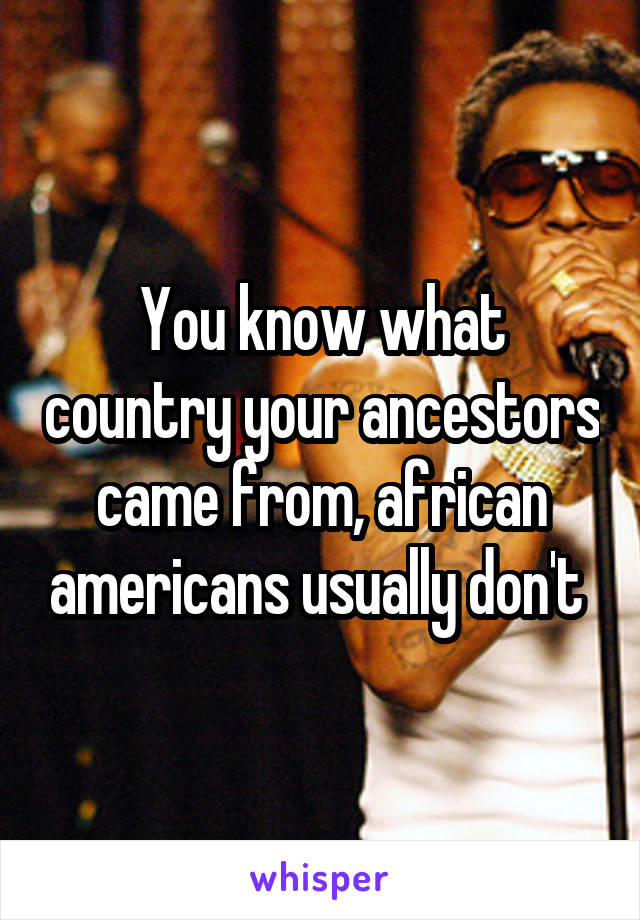 You know what country your ancestors came from, african americans usually don't 