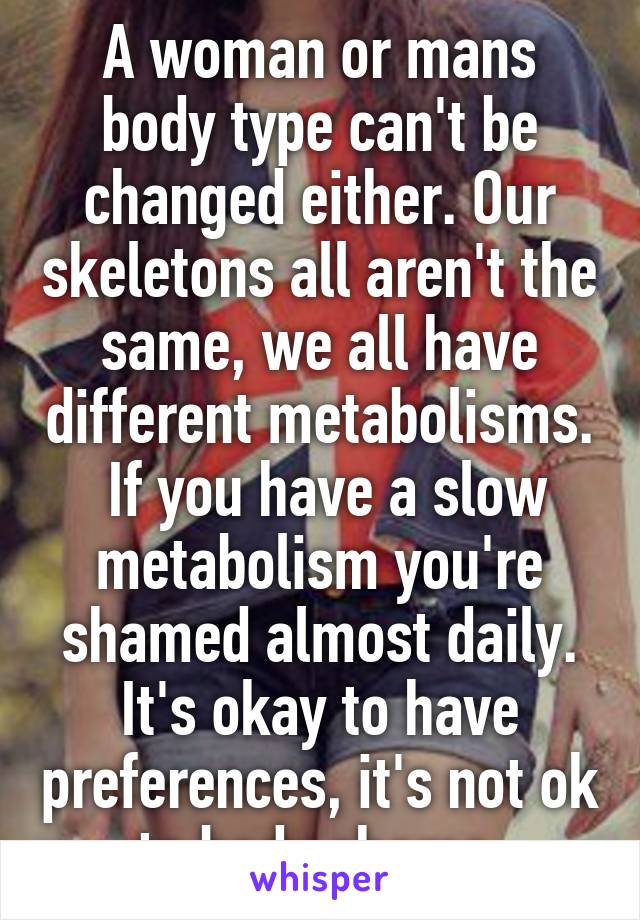 A woman or mans body type can't be changed either. Our skeletons all aren't the same, we all have different metabolisms.  If you have a slow metabolism you're shamed almost daily. It's okay to have preferences, it's not ok to body shame.