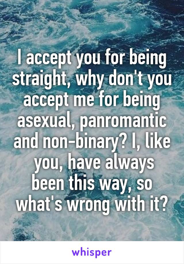 I accept you for being straight, why don't you accept me for being asexual, panromantic and non-binary? I, like  you, have always been this way, so what's wrong with it?