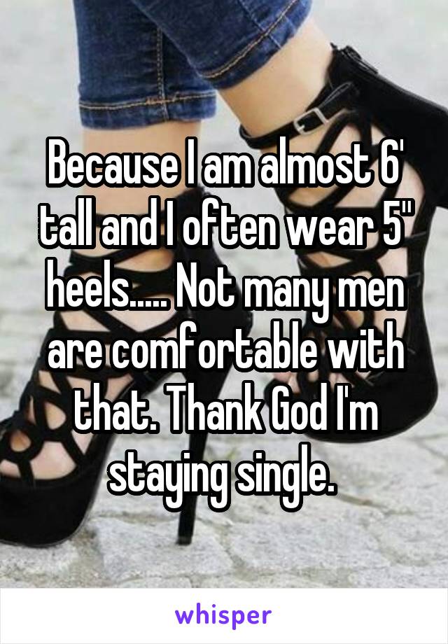 Because I am almost 6' tall and I often wear 5" heels..... Not many men are comfortable with that. Thank God I'm staying single. 