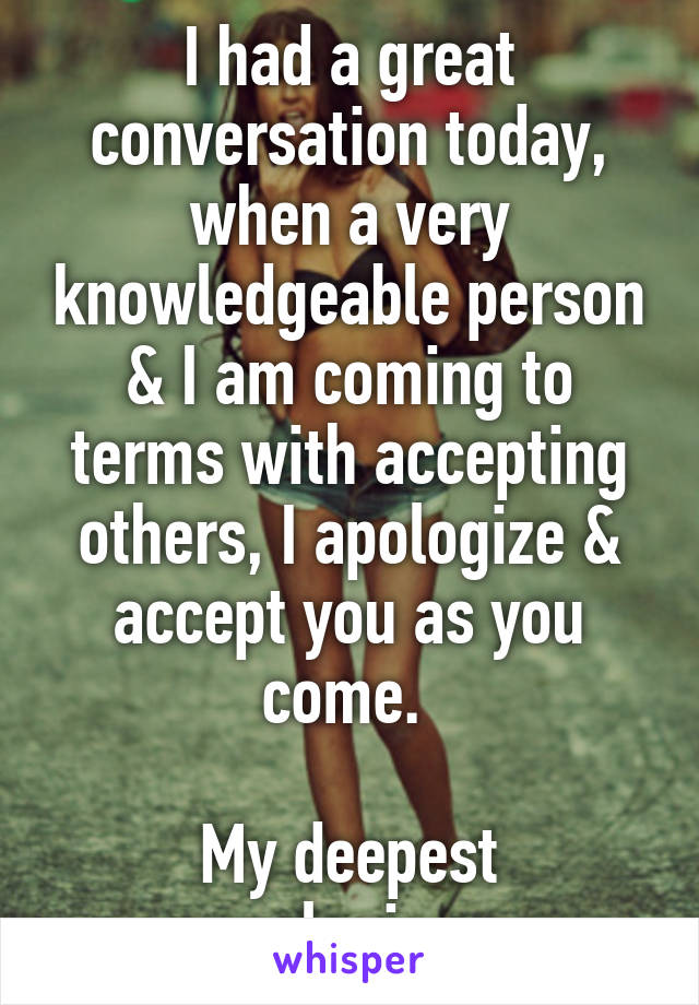 I had a great conversation today, when a very knowledgeable person & I am coming to terms with accepting others, I apologize & accept you as you come. 

My deepest apologies. 