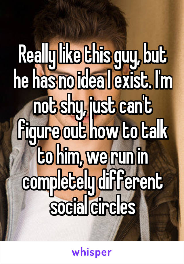 Really like this guy, but he has no idea I exist. I'm not shy, just can't figure out how to talk to him, we run in completely different social circles