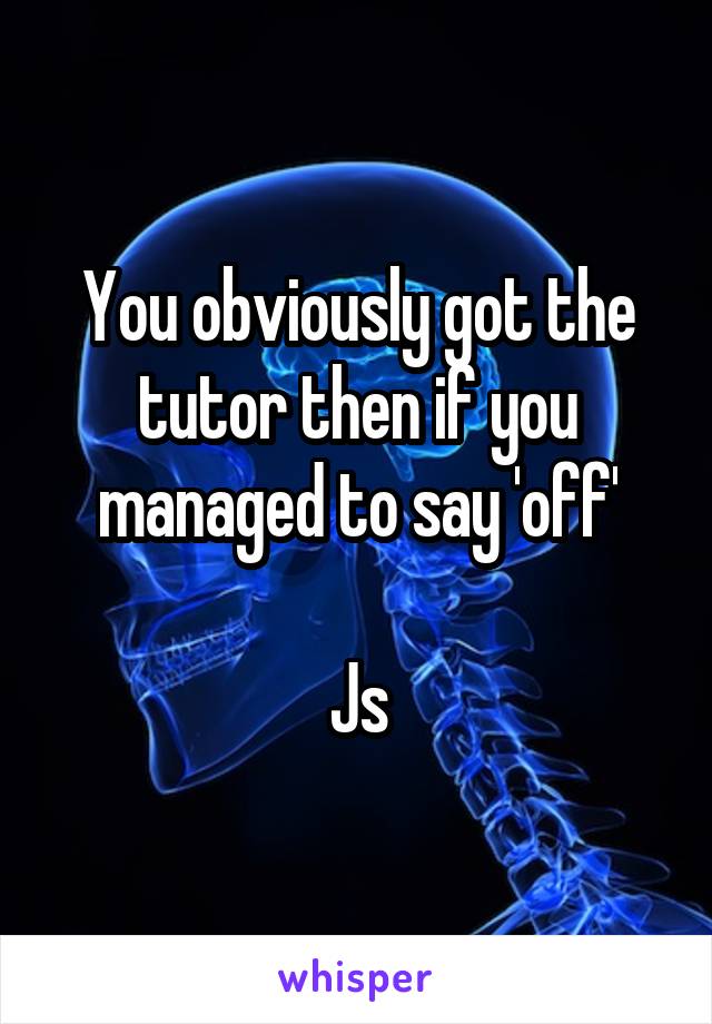 You obviously got the tutor then if you managed to say 'off'

Js