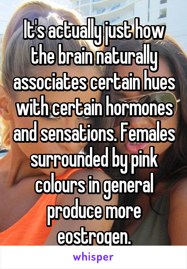 It's actually just how the brain naturally associates certain hues with certain hormones and sensations. Females surrounded by pink colours in general produce more eostrogen.