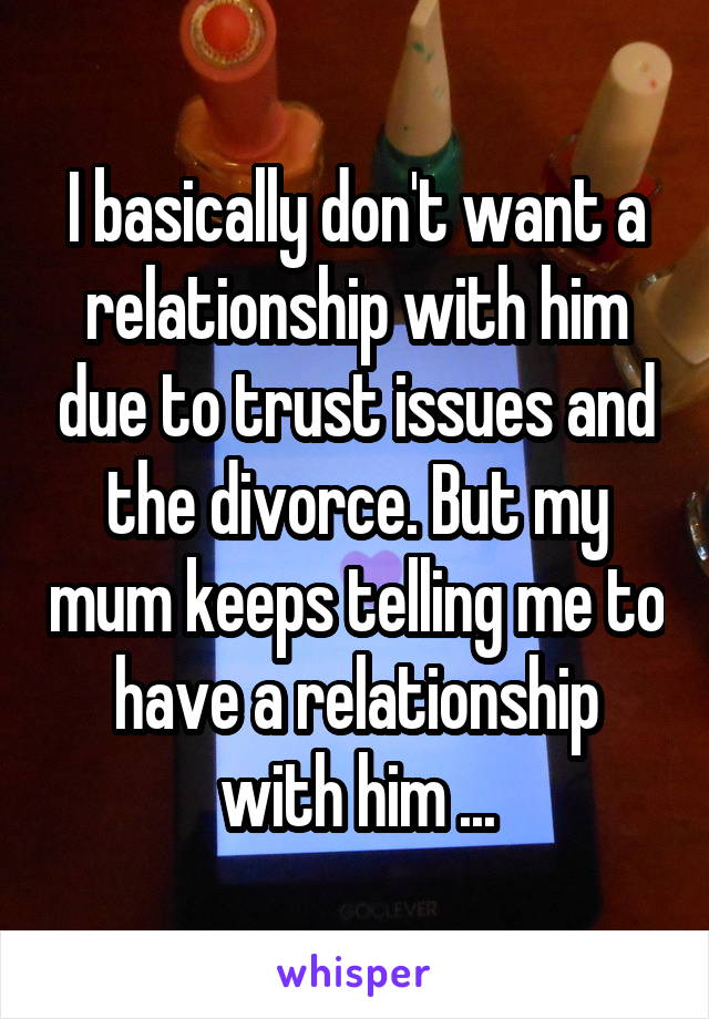 I basically don't want a relationship with him due to trust issues and the divorce. But my mum keeps telling me to have a relationship with him ...