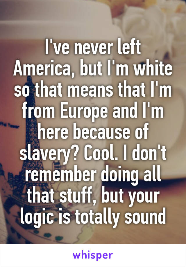 I've never left America, but I'm white so that means that I'm from Europe and I'm here because of slavery? Cool. I don't remember doing all that stuff, but your logic is totally sound