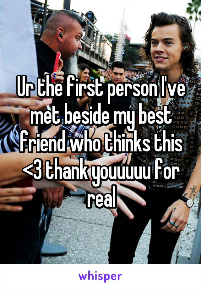 Ur the first person I've met beside my best friend who thinks this <3 thank youuuuu for real