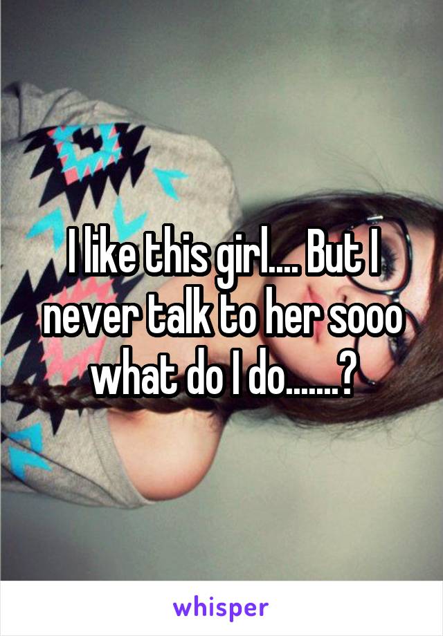 I like this girl.... But I never talk to her sooo what do I do.......?