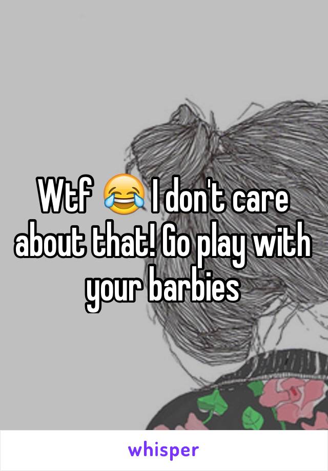 Wtf 😂 I don't care about that! Go play with your barbies